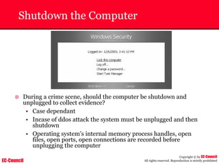 EC-Council
Copyright © by EC-Council
All rights reserved. Reproduction is strictly prohibited
Shutdown the Computer
~ During a crime scene, should the computer be shutdown and
unplugged to collect evidence?
• Case dependant
• Incase of ddos attack the system must be unplugged and then
shutdown
• Operating system’s internal memory process handles, open
files, open ports, open connections are recorded before
unplugging the computer
 