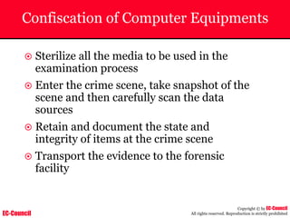 EC-Council
Copyright © by EC-Council
All rights reserved. Reproduction is strictly prohibited
Confiscation of Computer Equipments
~ Sterilize all the media to be used in the
examination process
~ Enter the crime scene, take snapshot of the
scene and then carefully scan the data
sources
~ Retain and document the state and
integrity of items at the crime scene
~ Transport the evidence to the forensic
facility
 
