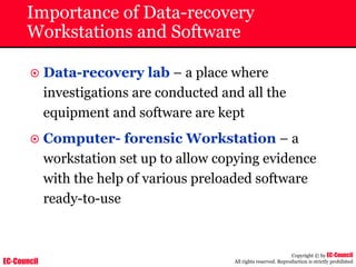 EC-Council
Copyright © by EC-Council
All rights reserved. Reproduction is strictly prohibited
Importance of Data-recovery
Workstations and Software
~ Data-recovery lab – a place where
investigations are conducted and all the
equipment and software are kept
~ Computer- forensic Workstation – a
workstation set up to allow copying evidence
with the help of various preloaded software
ready-to-use
 
