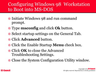 EC-Council
Copyright © by EC-Council
All rights reserved. Reproduction is strictly prohibited
Configuring Windows 98 Workstation
to Boot into MS-DOS
~ Initiate Windows 98 and run command
prompt.
~ Type msconfig and click Ok button.
~ Select startup settings on the General Tab.
~ Click Advanced button.
~ Click the Enable Startup Menu check box.
~ Click OK to close the Advanced
Troubleshooting Settings.
~ Close the System Configuration Utility window.
 