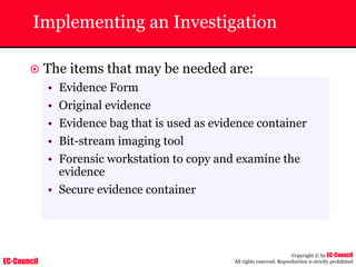 EC-Council
Copyright © by EC-Council
All rights reserved. Reproduction is strictly prohibited
Implementing an Investigation
~ The items that may be needed are:
• Evidence Form
• Original evidence
• Evidence bag that is used as evidence container
• Bit-stream imaging tool
• Forensic workstation to copy and examine the
evidence
• Secure evidence container
 