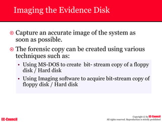 EC-Council
Copyright © by EC-Council
All rights reserved. Reproduction is strictly prohibited
Imaging the Evidence Disk
~ Capture an accurate image of the system as
soon as possible.
~ The forensic copy can be created using various
techniques such as:
• Using MS-DOS to create bit- stream copy of a floppy
disk / Hard disk
• Using Imaging software to acquire bit-stream copy of
floppy disk / Hard disk
 