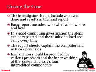 EC-Council
Copyright © by EC-Council
All rights reserved. Reproduction is strictly prohibited
Closing the Case
~ The investigator should include what was
done and results in the final report
~ Basic report includes: who,what,when,where
and how
~ In a good computing investigation the steps
can be repeated and the result obtained are
same every time
~ The report should explain the computer and
network processes
~ Explanation should be provided for
various processes and the inner working
of the system and its various
interrelated components
 