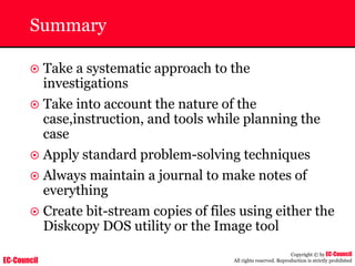 EC-Council
Copyright © by EC-Council
All rights reserved. Reproduction is strictly prohibited
Summary
~ Take a systematic approach to the
investigations
~ Take into account the nature of the
case,instruction, and tools while planning the
case
~ Apply standard problem-solving techniques
~ Always maintain a journal to make notes of
everything
~ Create bit-stream copies of files using either the
Diskcopy DOS utility or the Image tool
 