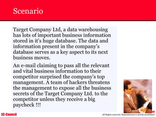 EC-Council
Copyright © by EC-Council
All Rights reserved. Reproduction is strictly prohibited
Scenario
Target Company Ltd, a data warehousing
has lots of important business information
stored in it’s huge database. The data and
information present in the company’s
database serves as a key aspect to its next
business moves.
An e-mail claiming to pass all the relevant
and vital business information to their
competitor surprised the company’s top
management. A team of hackers threatens
the management to expose all the business
secrets of the Target Company Ltd. to the
competitor unless they receive a big
paycheck !!!
 