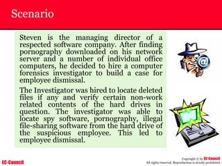 EC-Council
Copyright © by EC-Council
All rights reserved. Reproduction is strictly prohibited
Scenario
Steven is the managing director of a
respected software company. After finding
pornography downloaded on his network
server and a number of individual office
computers, he decided to hire a computer
forensics investigator to build a case for
employee dismissal.
The Investigator was hired to locate deleted
files if any and verify certain non-work
related contents of the hard drives in
question. The investigator was able to
locate spy software, pornography, illegal
file-sharing software from the hard drive of
the suspicious employee. This led to
employee dismissal.
 