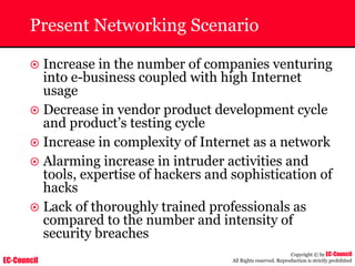 EC-Council
Copyright © by EC-Council
All Rights reserved. Reproduction is strictly prohibited
Present Networking Scenario
~ Increase in the number of companies venturing
into e-business coupled with high Internet
usage
~ Decrease in vendor product development cycle
and product’s testing cycle
~ Increase in complexity of Internet as a network
~ Alarming increase in intruder activities and
tools, expertise of hackers and sophistication of
hacks
~ Lack of thoroughly trained professionals as
compared to the number and intensity of
security breaches
 