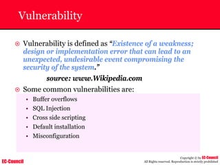 EC-Council
Copyright © by EC-Council
All Rights reserved. Reproduction is strictly prohibited
Vulnerability
~ Vulnerability is defined as “Existence of a weakness;
design or implementation error that can lead to an
unexpected, undesirable event compromising the
security of the system.”
source: www.Wikipedia.com
~ Some common vulnerabilities are:
• Buffer overflows
• SQL Injection
• Cross side scripting
• Default installation
• Misconfiguration
 