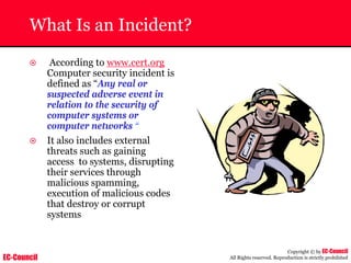 EC-Council
Copyright © by EC-Council
All Rights reserved. Reproduction is strictly prohibited
What Is an Incident?
~ According to www.cert.org
Computer security incident is
defined as “Any real or
suspected adverse event in
relation to the security of
computer systems or
computer networks “
~ It also includes external
threats such as gaining
access to systems, disrupting
their services through
malicious spamming,
execution of malicious codes
that destroy or corrupt
systems
 