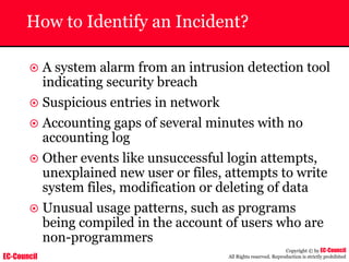 EC-Council
Copyright © by EC-Council
All Rights reserved. Reproduction is strictly prohibited
How to Identify an Incident?
~ A system alarm from an intrusion detection tool
indicating security breach
~ Suspicious entries in network
~ Accounting gaps of several minutes with no
accounting log
~ Other events like unsuccessful login attempts,
unexplained new user or files, attempts to write
system files, modification or deleting of data
~ Unusual usage patterns, such as programs
being compiled in the account of users who are
non-programmers
 