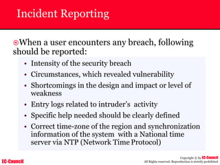 EC-Council
Copyright © by EC-Council
All Rights reserved. Reproduction is strictly prohibited
Incident Reporting
~When a user encounters any breach, following
should be reported:
• Intensity of the security breach
• Circumstances, which revealed vulnerability
• Shortcomings in the design and impact or level of
weakness
• Entry logs related to intruder’s activity
• Specific help needed should be clearly defined
• Correct time-zone of the region and synchronization
information of the system with a National time
server via NTP (Network Time Protocol)
 