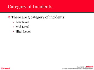 EC-Council
Copyright © by EC-Council
All Rights reserved. Reproduction is strictly prohibited
Category of Incidents
~ There are 3 category of incidents:
• Low level
• Mid Level
• High Level
 
