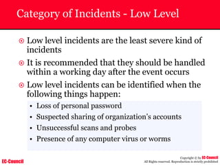 EC-Council
Copyright © by EC-Council
All Rights reserved. Reproduction is strictly prohibited
Category of Incidents - Low Level
~ Low level incidents are the least severe kind of
incidents
~ It is recommended that they should be handled
within a working day after the event occurs
~ Low level incidents can be identified when the
following things happen:
• Loss of personal password
• Suspected sharing of organization’s accounts
• Unsuccessful scans and probes
• Presence of any computer virus or worms
 