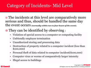 EC-Council
Copyright © by EC-Council
All Rights reserved. Reproduction is strictly prohibited
Category of Incidents- Mid Level
~ The incidents at this level are comparatively more
serious and thus, should be handled the same day
the event occurs (normally within two to four hours of the event).
~ They can be identified by observing :
• Violation of special access to a computer or computing facility
• Unfriendly employee termination
• Unauthorized storing and processing data
• Destruction of property related to a computer incident (less than
$100,000)
• Personal theft of data related to computer incident($100,000)
• Computer virus or worms of comparatively larger intensity
• Illegal access to buildings
 