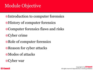 EC-Council
Copyright © by EC-Council
All rights reserved. Reproduction is strictly prohibited
Module Objective
~Introduction to computer forensics
~History of computer forensics
~Computer forensics flaws and risks
~Cyber crime
~Role of computer forensics
~Reason for cyber attacks
~Modes of attacks
~Cyber war
 