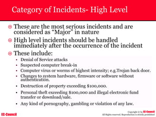 EC-Council
Copyright © by EC-Council
All Rights reserved. Reproduction is strictly prohibited
Category of Incidents- High Level
~ These are the most serious incidents and are
considered as “Major” in nature
~ High level incidents should be handled
immediately after the occurrence of the incident
~ These include:
• Denial of Service attacks
• Suspected computer break-in
• Computer virus or worms of highest intensity; e.g.Trojan back door.
• Changes to system hardware, firmware or software without
authentication.
• Destruction of property exceeding $100,000.
• Personal theft exceeding $100,000 and illegal electronic fund
transfer or download/sale.
• Any kind of pornography, gambling or violation of any law.
 