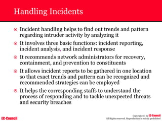 EC-Council
Copyright © by EC-Council
All Rights reserved. Reproduction is strictly prohibited
Handling Incidents
~ Incident handling helps to find out trends and pattern
regarding intruder activity by analyzing it
~ It involves three basic functions: incident reporting,
incident analysis, and incident response
~ It recommends network administrators for recovery,
containment, and prevention to constituents
~ It allows incident reports to be gathered in one location
so that exact trends and pattern can be recognized and
recommended strategies can be employed
~ It helps the corresponding staffs to understand the
process of responding and to tackle unexpected threats
and security breaches
 