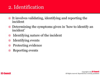 EC-Council
Copyright © by EC-Council
All Rights reserved. Reproduction is strictly prohibited
2. Identification
~ It involves validating, identifying and reporting the
incident
~ Determining the symptoms given in ‘how to identify an
incident’
~ Identifying nature of the incident
~ Identifying events
~ Protecting evidence
~ Reporting events
 