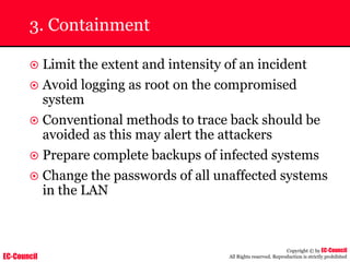 EC-Council
Copyright © by EC-Council
All Rights reserved. Reproduction is strictly prohibited
3. Containment
~ Limit the extent and intensity of an incident
~ Avoid logging as root on the compromised
system
~ Conventional methods to trace back should be
avoided as this may alert the attackers
~ Prepare complete backups of infected systems
~ Change the passwords of all unaffected systems
in the LAN
 
