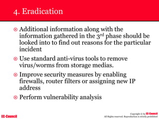 EC-Council
Copyright © by EC-Council
All Rights reserved. Reproduction is strictly prohibited
4. Eradication
~ Additional information along with the
information gathered in the 3rd phase should be
looked into to find out reasons for the particular
incident
~ Use standard anti-virus tools to remove
virus/worms from storage medias.
~ Improve security measures by enabling
firewalls, router filters or assigning new IP
address
~ Perform vulnerability analysis
 