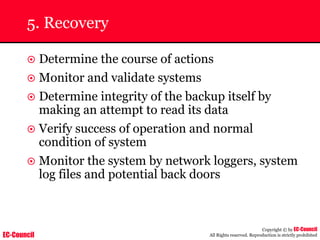 EC-Council
Copyright © by EC-Council
All Rights reserved. Reproduction is strictly prohibited
5. Recovery
~ Determine the course of actions
~ Monitor and validate systems
~ Determine integrity of the backup itself by
making an attempt to read its data
~ Verify success of operation and normal
condition of system
~ Monitor the system by network loggers, system
log files and potential back doors
 