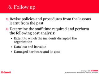 EC-Council
Copyright © by EC-Council
All Rights reserved. Reproduction is strictly prohibited
6. Follow up
~ Revise policies and procedures from the lessons
learnt from the past
~ Determine the staff time required and perform
the following cost analysis:
• Extent to which the incidents disrupted the
organization
• Data lost and its value
• Damaged hardware and its cost
 