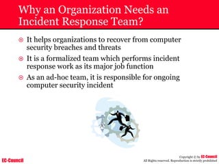 EC-Council
Copyright © by EC-Council
All Rights reserved. Reproduction is strictly prohibited
Why an Organization Needs an
Incident Response Team?
~ It helps organizations to recover from computer
security breaches and threats
~ It is a formalized team which performs incident
response work as its major job function
~ As an ad-hoc team, it is responsible for ongoing
computer security incident
 