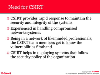 EC-Council
Copyright © by EC-Council
All Rights reserved. Reproduction is strictly prohibited
Need for CSIRT
~ CSIRT provides rapid response to maintain the
security and integrity of the systems
~ Experienced in handling compromised
network/systems.
~ Being in a network of likeminded professionals,
the CSIRT team members get to know the
vulnerabilities firsthand
~ CSIRT helps in deploying systems that follow
the security policy of the organization
 