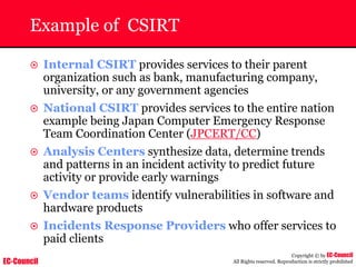 EC-Council
Copyright © by EC-Council
All Rights reserved. Reproduction is strictly prohibited
Example of CSIRT
~ Internal CSIRT provides services to their parent
organization such as bank, manufacturing company,
university, or any government agencies
~ National CSIRT provides services to the entire nation
example being Japan Computer Emergency Response
Team Coordination Center (JPCERT/CC)
~ Analysis Centers synthesize data, determine trends
and patterns in an incident activity to predict future
activity or provide early warnings
~ Vendor teams identify vulnerabilities in software and
hardware products
~ Incidents Response Providers who offer services to
paid clients
 