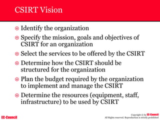 EC-Council
Copyright © by EC-Council
All Rights reserved. Reproduction is strictly prohibited
CSIRT Vision
~ Identify the organization
~ Specify the mission, goals and objectives of
CSIRT for an organization
~ Select the services to be offered by the CSIRT
~ Determine how the CSIRT should be
structured for the organization
~ Plan the budget required by the organization
to implement and manage the CSIRT
~ Determine the resources (equipment, staff,
infrastructure) to be used by CSIRT
 