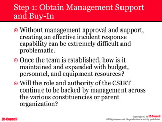 EC-Council
Copyright © by EC-Council
All Rights reserved. Reproduction is strictly prohibited
Step 1: Obtain Management Support
and Buy-In
~ Without management approval and support,
creating an effective incident response
capability can be extremely difficult and
problematic.
~ Once the team is established, how is it
maintained and expanded with budget,
personnel, and equipment resources?
~ Will the role and authority of the CSIRT
continue to be backed by management across
the various constituencies or parent
organization?
 