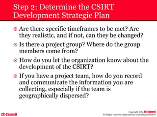 EC-Council
Copyright © by EC-Council
All Rights reserved. Reproduction is strictly prohibited
Step 2: Determine the CSIRT
Development Strategic Plan
~ Are there specific timeframes to be met? Are
they realistic, and if not, can they be changed?
~ Is there a project group? Where do the group
members come from?
~ How do you let the organization know about the
development of the CSIRT?
~ If you have a project team, how do you record
and communicate the information you are
collecting, especially if the team is
geographically dispersed?
 
