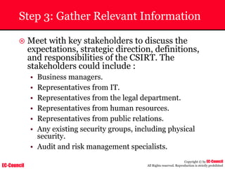 EC-Council
Copyright © by EC-Council
All Rights reserved. Reproduction is strictly prohibited
Step 3: Gather Relevant Information
~ Meet with key stakeholders to discuss the
expectations, strategic direction, definitions,
and responsibilities of the CSIRT. The
stakeholders could include :
• Business managers.
• Representatives from IT.
• Representatives from the legal department.
• Representatives from human resources.
• Representatives from public relations.
• Any existing security groups, including physical
security.
• Audit and risk management specialists.
 