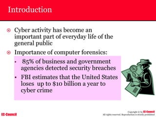 EC-Council
Copyright © by EC-Council
All rights reserved. Reproduction is strictly prohibited
Introduction
~ Cyber activity has become an
important part of everyday life of the
general public
~ Importance of computer forensics:
• 85% of business and government
agencies detected security breaches
• FBI estimates that the United States
loses up to $10 billion a year to
cyber crime
 