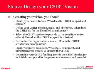 EC-Council
Copyright © by EC-Council
All Rights reserved. Reproduction is strictly prohibited
Step 4: Design your CSIRT Vision
~ In creating your vision, you should
• Identify your constituency. Who does the CSIRT support and
service?
• Define your CSIRT mission, goals, and objectives. What does
the CSIRT do for the identified constituency?
• Select the CSIRT services to provide to the constituency (or
others). How does the CSIRT support its mission?
• Determine the organizational model. How is the CSIRT
structured and organized?
• Identify required resources. What staff, equipment, and
infrastructure is needed to operate the CSIRT?
• Determine your CSIRT funding. How is the CSIRT funded for
its initial startup and its long-term maintenance and growth?
 