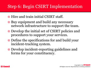 EC-Council
Copyright © by EC-Council
All Rights reserved. Reproduction is strictly prohibited
Step 6: Begin CSIRT Implementation
~ Hire and train initial CSIRT staff.
~ Buy equipment and build any necessary
network infrastructure to support the team.
~ Develop the initial set of CSIRT policies and
procedures to support your services.
~ Define the specifications for and build your
incident-tracking system.
~ Develop incident-reporting guidelines and
forms for your constituency.
 