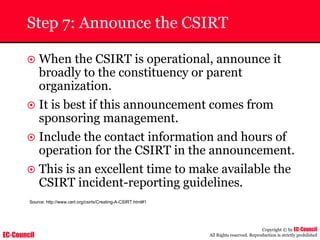 EC-Council
Copyright © by EC-Council
All Rights reserved. Reproduction is strictly prohibited
Step 7: Announce the CSIRT
~ When the CSIRT is operational, announce it
broadly to the constituency or parent
organization.
~ It is best if this announcement comes from
sponsoring management.
~ Include the contact information and hours of
operation for the CSIRT in the announcement.
~ This is an excellent time to make available the
CSIRT incident-reporting guidelines.
Source: http://www.cert.org/csirts/Creating-A-CSIRT.html#1
 
