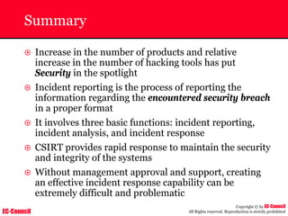 EC-Council
Copyright © by EC-Council
All Rights reserved. Reproduction is strictly prohibited
Summary
~ Increase in the number of products and relative
increase in the number of hacking tools has put
Security in the spotlight
~ Incident reporting is the process of reporting the
information regarding the encountered security breach
in a proper format
~ It involves three basic functions: incident reporting,
incident analysis, and incident response
~ CSIRT provides rapid response to maintain the security
and integrity of the systems
~ Without management approval and support, creating
an effective incident response capability can be
extremely difficult and problematic
 