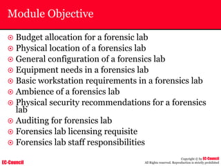 EC-Council
Copyright © by EC-Council
All Rights reserved. Reproduction is strictly prohibited
Module Objective
~ Budget allocation for a forensic lab
~ Physical location of a forensics lab
~ General configuration of a forensics lab
~ Equipment needs in a forensics lab
~ Basic workstation requirements in a forensics lab
~ Ambience of a forensics lab
~ Physical security recommendations for a forensics
lab
~ Auditing for forensics lab
~ Forensics lab licensing requisite
~ Forensics lab staff responsibilities
 