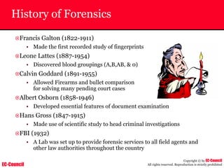 EC-Council
Copyright © by EC-Council
All rights reserved. Reproduction is strictly prohibited
History of Forensics
~Francis Galton (1822-1911)
• Made the first recorded study of fingerprints
~Leone Lattes (1887-1954)
• Discovered blood groupings (A,B,AB, & 0)
~Calvin Goddard (1891-1955)
• Allowed Firearms and bullet comparison
for solving many pending court cases
~Albert Osborn (1858-1946)
• Developed essential features of document examination
~Hans Gross (1847-1915)
• Made use of scientific study to head criminal investigations
~FBI (1932)
• A Lab was set up to provide forensic services to all field agents and
other law authorities throughout the country
 