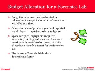 EC-Council
Copyright © by EC-Council
All Rights reserved. Reproduction is strictly prohibited
Budget Allocation for a Forensics Lab
~ Budget for a forensic lab is allocated by
calculating the expected number of cases that
would be examined
~ Crime statistics of previous year and expected
trend plays an important role in budgeting
~ Space occupied, equipments required,
personnel, training ,software and hardware
requirements are taken into account while
allocating a specific amount for the forensics
lab
~ The nature of forensic lab is also a
determining factor
 