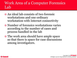 EC-Council
Copyright © by EC-Council
All Rights reserved. Reproduction is strictly prohibited
Work Area of a Computer Forensics
Lab
~ An ideal lab consists of two forensic
workstations and one ordinary
workstation with Internet connectivity
~ Number of forensics workstations varies
according to the number of cases and
process handled in the lab
~ The work area should have ample space
so that there is space for case discussions
among investigators.
 