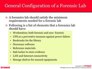 EC-Council
Copyright © by EC-Council
All Rights reserved. Reproduction is strictly prohibited
General Configuration of a Forensic Lab
~ A forensics lab should satisfy the minimum
requirements needed for a forensic lab
~ Following is a list of elements that a forensics lab
should have:
• Workstation; both forensic and non- forensic
• UPS as a preventive measure against power failure
• Bookracks for the library
• Necessary software
• Reference materials
• Safe locker to store evidence
• LAN and Internet connectivity
• Storage shelves for unused equipments
 