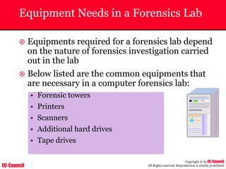 EC-Council
Copyright © by EC-Council
All Rights reserved. Reproduction is strictly prohibited
Equipment Needs in a Forensics Lab
~ Equipments required for a forensics lab depend
on the nature of forensics investigation carried
out in the lab
~ Below listed are the common equipments that
are necessary in a computer forensics lab:
• Forensic towers
• Printers
• Scanners
• Additional hard drives
• Tape drives
 