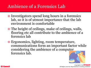 EC-Council
Copyright © by EC-Council
All Rights reserved. Reproduction is strictly prohibited
Ambience of a Forensics Lab
~ Investigators spend long hours in a forensics
lab, so it is of utmost importance that the lab
environment is comfortable
~ The height of ceilings, make of ceilings, walls,
flooring etc all contribute to the ambience of a
forensics lab
~ Ergonomics, lighting, room temperature,
communications form an important factor while
considering the ambience of a computer
forensics lab.
 