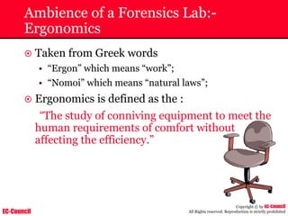 EC-Council
Copyright © by EC-Council
All Rights reserved. Reproduction is strictly prohibited
Ambience of a Forensics Lab:-
Ergonomics
~ Taken from Greek words
• “Ergon” which means “work”;
• “Nomoi” which means “natural laws”;
~ Ergonomics is defined as the :
“The study of conniving equipment to meet the
human requirements of comfort without
affecting the efficiency.”
 
