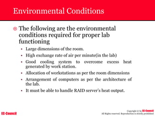 EC-Council
Copyright © by EC-Council
All Rights reserved. Reproduction is strictly prohibited
Environmental Conditions
~ The following are the environmental
conditions required for proper lab
functioning
• Large dimensions of the room.
• High exchange rate of air per minute(in the lab)
• Good cooling system to overcome excess heat
generated by work station.
• Allocation of workstations as per the room dimensions
• Arrangement of computers as per the architecture of
the lab.
• It must be able to handle RAID server’s heat output.
 
