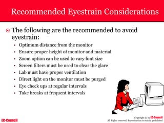EC-Council
Copyright © by EC-Council
All Rights reserved. Reproduction is strictly prohibited
Recommended Eyestrain Considerations
~ The following are the recommended to avoid
eyestrain:
• Optimum distance from the monitor
• Ensure proper height of monitor and material
• Zoom option can be used to vary font size
• Screen filters must be used to clear the glare
• Lab must have proper ventilation
• Direct light on the monitor must be purged
• Eye check ups at regular intervals
• Take breaks at frequent intervals
 