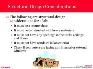EC-Council
Copyright © by EC-Council
All Rights reserved. Reproduction is strictly prohibited
Structural Design Considerations
~ The following are structural design
considerations for a lab:
• It must be a secure place
• It must be constructed with heavy materials
• It must not have any openings in the walls, ceilings
and floors
• It must not have windows in lab exterior
• Check if computers are facing any internal or external
windows
 