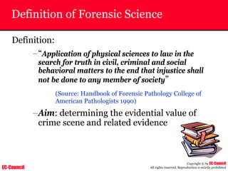 EC-Council
Copyright © by EC-Council
All rights reserved. Reproduction is strictly prohibited
Definition of Forensic Science
Definition:
–“Application of physical sciences to law in the
search for truth in civil, criminal and social
behavioral matters to the end that injustice shall
not be done to any member of society”
(Source: Handbook of Forensic Pathology College of
American Pathologists 1990)
–Aim: determining the evidential value of
crime scene and related evidence
 